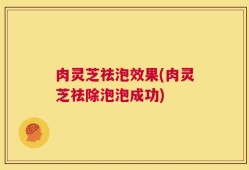 肉灵芝祛泡效果(肉灵芝祛除泡泡成功)