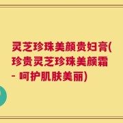 灵芝珍珠美颜贵妇膏(珍贵灵芝珍珠美颜霜 - 呵护肌肤美丽)