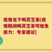 疫情当下喝灵芝茶(疫情期间喝灵芝茶可增免疫力：专家建议)