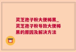 灵芝孢子粉大便稀黑_灵芝孢子粉导致大便稀黑的原因及解决方法
