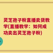 灵芝孢子粉直播卖货教学(直播教学：如何成功卖出灵芝孢子粉)
