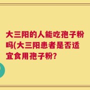 大三阳的人能吃孢子粉吗(大三阳患者是否适宜食用孢子粉？