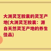 大渊灵芝胶囊的灵芝产地(大渊灵芝胶囊：源自天然灵芝产地的养生佳品)