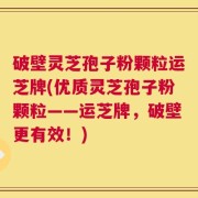 破壁灵芝孢子粉颗粒运芝牌(优质灵芝孢子粉颗粒——运芝牌，破壁更有效！)