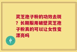 灵芝孢子粉的功效去斑？长期服用破壁灵芝孢子粉真的可以让女性变漂亮吗