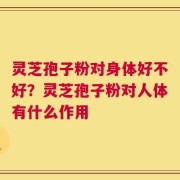 灵芝孢子粉对身体好不好？灵芝孢子粉对人体有什么作用