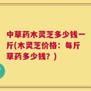中草药木灵芝多少钱一斤(木灵芝价格：每斤草药多少钱？)