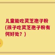 儿童能吃灵芝孢子粉 (孩子吃灵芝孢子粉有何好处？)