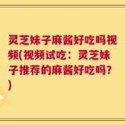 灵芝妹子麻酱好吃吗视频(视频试吃：灵芝妹子推荐的麻酱好吃吗？)