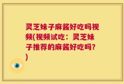 灵芝妹子麻酱好吃吗视频(视频试吃：灵芝妹子推荐的麻酱好吃吗？)