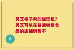 灵芝袍子粉的破壁机？灵芝可以在普通销售食品的店铺销售不