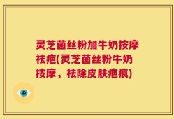 灵芝菌丝粉加牛奶按摩祛疤(灵芝菌丝粉牛奶按摩，祛除皮肤疤痕)