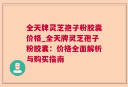 全天牌灵芝孢子粉胶囊价格_全天牌灵芝孢子粉胶囊：价格全面解析与购买指南