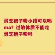 灵芝孢子粉小孩可以喝ma？过敏体质不能吃灵芝孢子粉吗