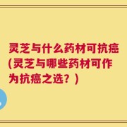 灵芝与什么药材可抗癌(灵芝与哪些药材可作为抗癌之选？)