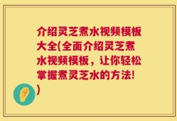 介绍灵芝煮水视频模板大全(全面介绍灵芝煮水视频模板，让你轻松掌握煮灵芝水的方法!)