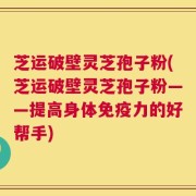 芝运破壁灵芝孢子粉(芝运破壁灵芝孢子粉——提高身体免疫力的好帮手)