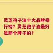 灵芝孢子油十大品牌排行榜？灵芝孢子油最好是那个牌子的？