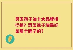 灵芝孢子油十大品牌排行榜？灵芝孢子油最好是那个牌子的？