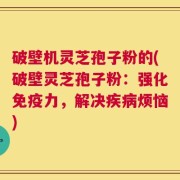 破壁机灵芝孢子粉的(破壁灵芝孢子粉：强化免疫力，解决疾病烦恼)