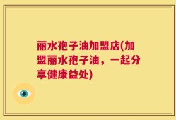 丽水孢子油加盟店(加盟丽水孢子油，一起分享健康益处)