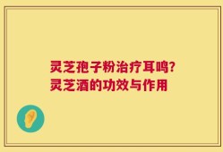 灵芝孢子粉治疗耳鸣？灵芝酒的功效与作用
