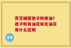 灵芝破壁孢子粉掺油？孢子粉有油花和无油花有什么区别