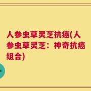 人参虫草灵芝抗癌(人参虫草灵芝：神奇抗癌组合)