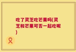 吃了灵芝吃芒果吗(灵芝和芒果可否一起吃呢)
