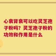 心衰肾衰可以吃灵芝孢子粉吗？灵芝孢子粉的功效和作用是什么