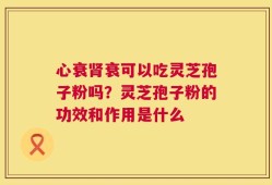心衰肾衰可以吃灵芝孢子粉吗？灵芝孢子粉的功效和作用是什么