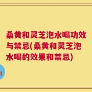 桑黄和灵芝泡水喝功效与禁忌(桑黄和灵芝泡水喝的效果和禁忌)
