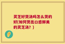 灵芝好煲汤吗怎么煲的好(如何煲出口感鲜美的灵芝汤？)