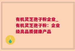 有机灵芝孢子粉企业_有机灵芝孢子粉：企业级高品质健康产品