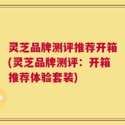 灵芝品牌测评推荐开箱(灵芝品牌测评：开箱推荐体验套装)