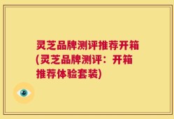 灵芝品牌测评推荐开箱(灵芝品牌测评：开箱推荐体验套装)