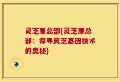 灵芝屋总部(灵芝屋总部：探寻灵芝基因技术的奥秘)
