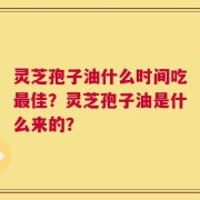 灵芝孢子油什么时间吃最佳？灵芝孢子油是什么来的？