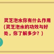 灵芝泡水你有什么作用(灵芝泡水的功效与好处，你了解多少？)