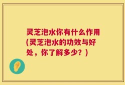 灵芝泡水你有什么作用(灵芝泡水的功效与好处，你了解多少？)