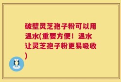 破壁灵芝孢子粉可以用温水(重要方便！温水让灵芝孢子粉更易吸收)
