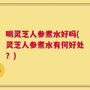 喝灵芝人参煮水好吗(灵芝人参煮水有何好处？)