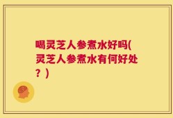 喝灵芝人参煮水好吗(灵芝人参煮水有何好处？)