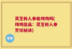 灵芝和人参能炖鸡吗(炖鸡佳品：灵芝和人参烹饪秘诀)