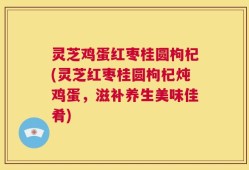 灵芝鸡蛋红枣桂圆枸杞(灵芝红枣桂圆枸杞炖鸡蛋，滋补养生美味佳肴)