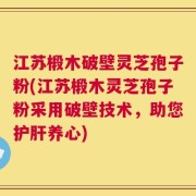 江苏椴木破壁灵芝孢子粉(江苏椴木灵芝孢子粉采用破壁技术，助您护肝养心)
