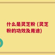 什么是灵芝粉 (灵芝粉的功效及用途)