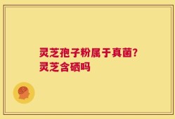 灵芝孢子粉属于真菌？灵芝含硒吗