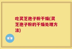 吃灵芝孢子粉干燥(灵芝孢子粉的干燥处理方法)