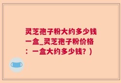 灵芝孢子粉大约多少钱一盒_灵芝孢子粉价格：一盒大约多少钱？)